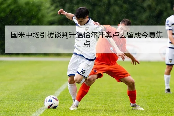 国米中场引援谈判升温恰尔汗奥卢去留成今夏焦点